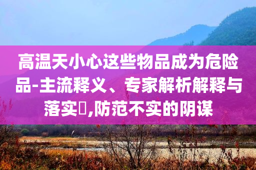 高溫天小心這些物品成為危險品-主流釋義、專家解析解釋與落實?,防范不實的陰謀