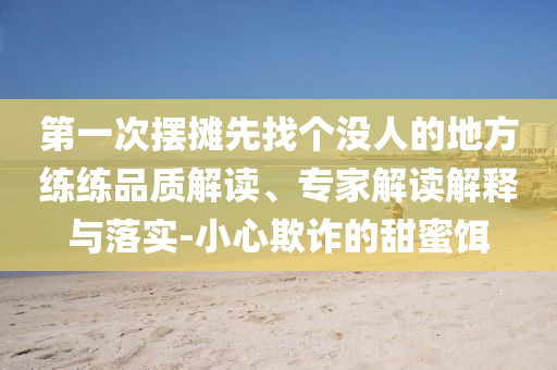 第一次擺攤先找個沒人的地方練練品質(zhì)解讀、專家解讀解釋與落實-小心欺詐的甜蜜餌