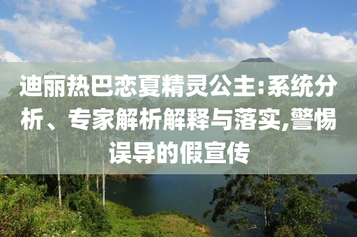 迪麗熱巴戀夏精靈公主:系統(tǒng)分析、專家解析解釋與落實,警惕誤導(dǎo)的假宣傳