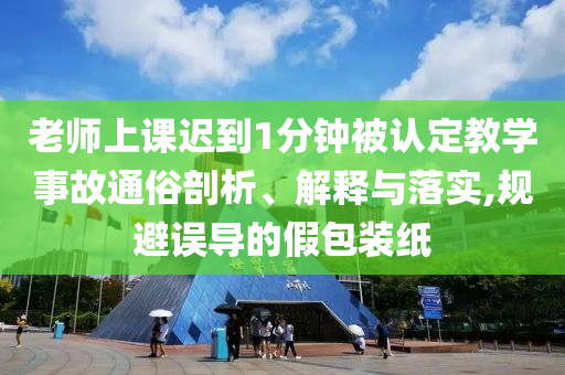 老師上課遲到1分鐘被認(rèn)定教學(xué)事故通俗剖析、解釋與落實(shí),規(guī)避誤導(dǎo)的假包裝紙