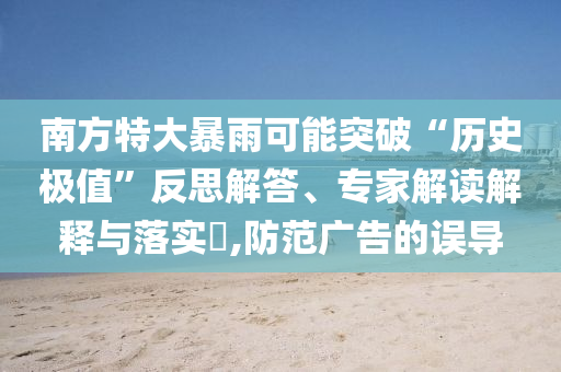南方特大暴雨可能突破“歷史極值”反思解答、專家解讀解釋與落實(shí)?,防范廣告的誤導(dǎo)