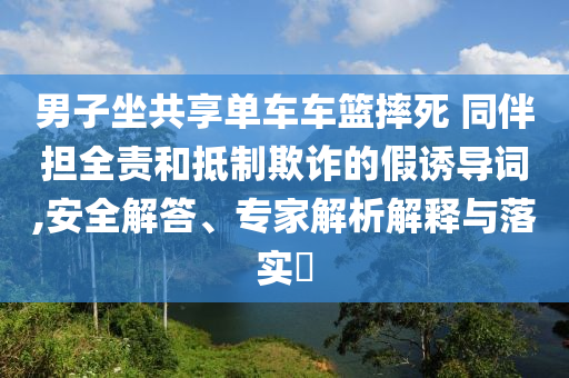男子坐共享單車車籃摔死 同伴擔全責和抵制欺詐的假誘導詞,安全解答、專家解析解釋與落實?