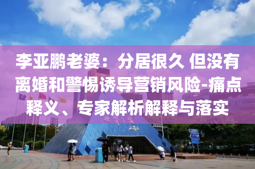 李亞鵬老婆：分居很久 但沒有離婚和警惕誘導(dǎo)營銷風(fēng)險-痛點(diǎn)釋義、專家解析解釋與落實(shí)