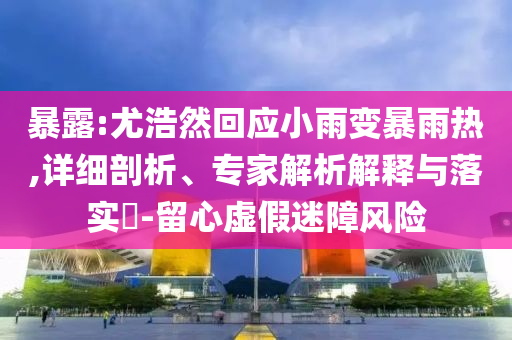 暴露:尤浩然回應(yīng)小雨變暴雨熱,詳細(xì)剖析、專家解析解釋與落實?-留心虛假迷障風(fēng)險