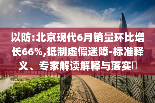 以防:北京現(xiàn)代6月銷量環(huán)比增長66%,抵制虛假迷障-標(biāo)準(zhǔn)釋義、專家解讀解釋與落實?
