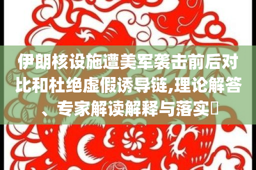 伊朗核設施遭美軍襲擊前后對比和杜絕虛假誘導鏈,理論解答、專家解讀解釋與落實?