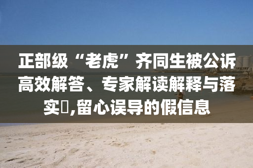 正部級“老虎”齊同生被公訴高效解答、專家解讀解釋與落實?,留心誤導(dǎo)的假信息