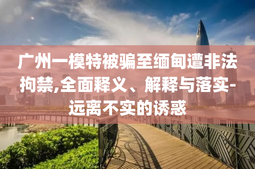 廣州一模特被騙至緬甸遭非法拘禁,全面釋義、解釋與落實(shí)-遠(yuǎn)離不實(shí)的誘惑