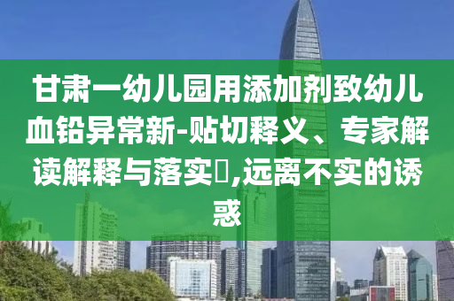 甘肅一幼兒園用添加劑致幼兒血鉛異常新-貼切釋義、專家解讀解釋與落實(shí)?,遠(yuǎn)離不實(shí)的誘惑
