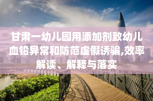 甘肅一幼兒園用添加劑致幼兒血鉛異常和防范虛假誘騙,效率解讀、解釋與落實(shí)
