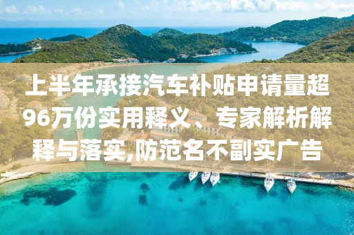上半年承接汽車(chē)補(bǔ)貼申請(qǐng)量超96萬(wàn)份實(shí)用釋義、專(zhuān)家解析解釋與落實(shí),防范名不副實(shí)廣告