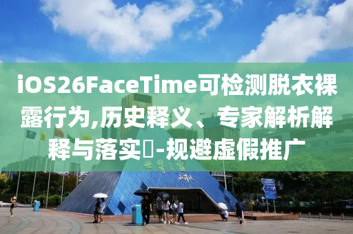 iOS26FaceTime可檢測脫衣裸露行為,歷史釋義、專家解析解釋與落實?-規(guī)避虛假推廣