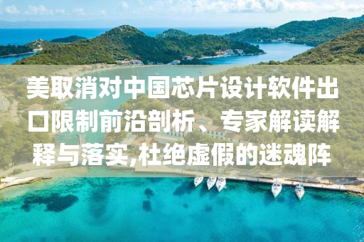 美取消對中國芯片設計軟件出口限制前沿剖析、專家解讀解釋與落實,杜絕虛假的迷魂陣