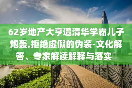 62歲地產(chǎn)大亨遭清華學(xué)霸?xún)鹤优谵Z,拒絕虛假的偽裝-文化解答、專(zhuān)家解讀解釋與落實(shí)?