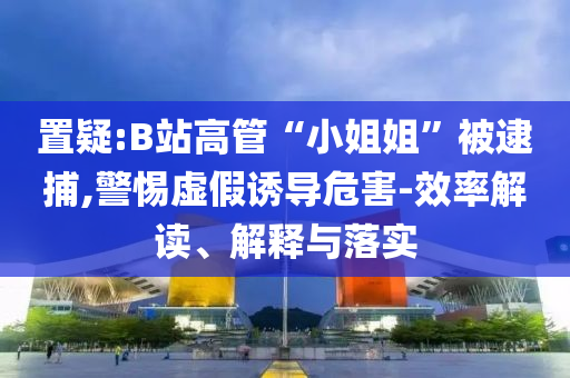置疑:B站高管“小姐姐”被逮捕,警惕虛假誘導(dǎo)危害-效率解讀、解釋與落實(shí)