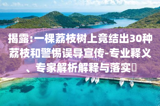 揭露:一棵荔枝樹(shù)上竟結(jié)出30種荔枝和警惕誤導(dǎo)宣傳-專(zhuān)業(yè)釋義、專(zhuān)家解析解釋與落實(shí)?
