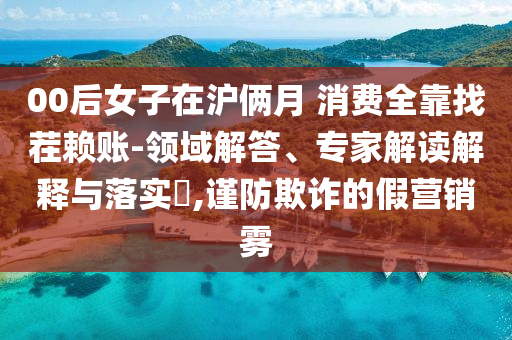 00后女子在滬倆月 消費(fèi)全靠找茬賴(lài)賬-領(lǐng)域解答、專(zhuān)家解讀解釋與落實(shí)?,謹(jǐn)防欺詐的假營(yíng)銷(xiāo)霧
