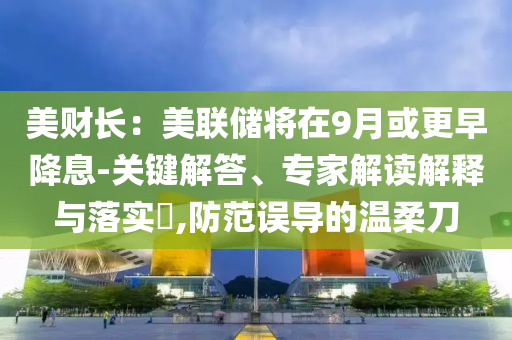 美財(cái)長(zhǎng)：美聯(lián)儲(chǔ)將在9月或更早降息-關(guān)鍵解答、專(zhuān)家解讀解釋與落實(shí)?,防范誤導(dǎo)的溫柔刀