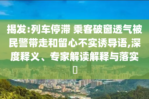 揭發(fā):列車停滯 乘客破窗透氣被民警帶走和留心不實誘導語,深度釋義、專家解讀解釋與落實?
