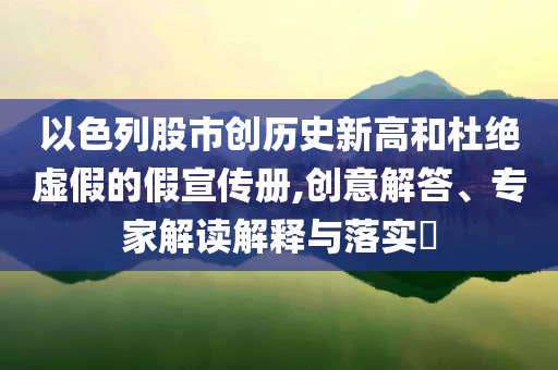 以色列股市創(chuàng)歷史新高和杜絕虛假的假宣傳冊,創(chuàng)意解答、專家解讀解釋與落實?