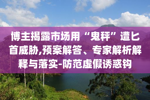 博主揭露市場(chǎng)用“鬼秤”遭匕首威脅,預(yù)案解答、專(zhuān)家解析解釋與落實(shí)-防范虛假誘惑鉤