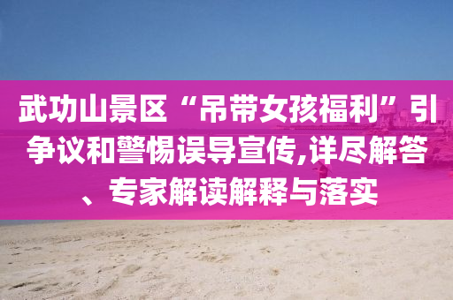 武功山景區(qū)“吊帶女孩福利”引爭(zhēng)議和警惕誤導(dǎo)宣傳,詳盡解答、專家解讀解釋與落實(shí)