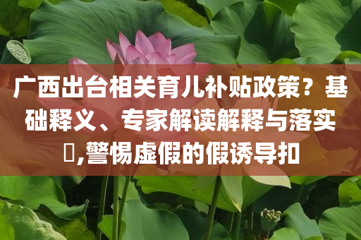廣西出臺相關(guān)育兒補(bǔ)貼政策？基礎(chǔ)釋義、專家解讀解釋與落實?,警惕虛假的假誘導(dǎo)扣