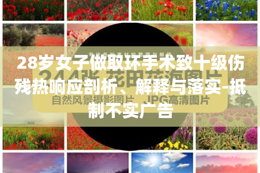 28歲女子做取環(huán)手術(shù)致十級傷殘熱響應(yīng)剖析、解釋與落實-抵制不實廣告