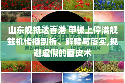 山東艦抵達香港 甲板上停滿艦載機傳播剖析、解釋與落實,規(guī)避虛假的畫皮術(shù)