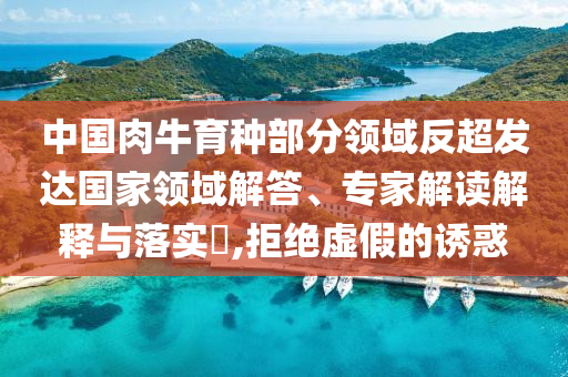 中國肉牛育種部分領(lǐng)域反超發(fā)達國家領(lǐng)域解答、專家解讀解釋與落實?,拒絕虛假的誘惑