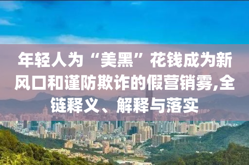 年輕人為“美黑”花錢成為新風(fēng)口和謹防欺詐的假營銷霧,全鏈釋義、解釋與落實