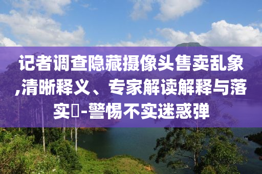記者調(diào)查隱藏攝像頭售賣亂象,清晰釋義、專家解讀解釋與落實?-警惕不實迷惑彈