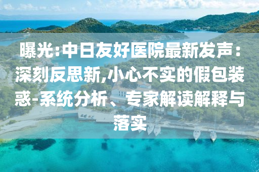 曝光:中日友好醫(yī)院最新發(fā)聲：深刻反思新,小心不實的假包裝惑-系統(tǒng)分析、專家解讀解釋與落實