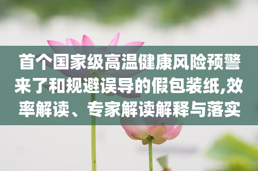 首個國家級高溫健康風(fēng)險預(yù)警來了和規(guī)避誤導(dǎo)的假包裝紙,效率解讀、專家解讀解釋與落實
