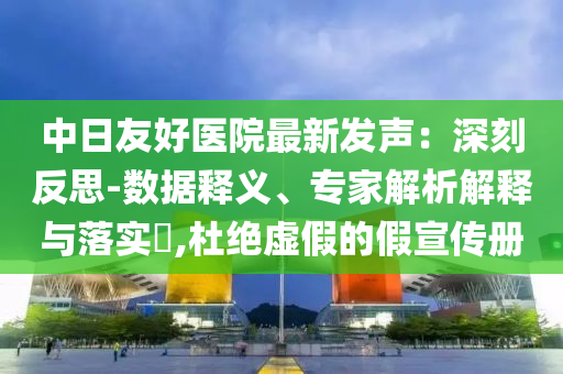 中日友好醫(yī)院最新發(fā)聲：深刻反思-數(shù)據(jù)釋義、專家解析解釋與落實?,杜絕虛假的假宣傳冊