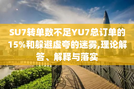 SU7轉(zhuǎn)單數(shù)不足YU7總訂單的15%和躲避虛夸的迷霧,理論解答、解釋與落實(shí)