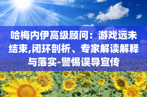 哈梅內(nèi)伊高級顧問：游戲遠(yuǎn)未結(jié)束,閉環(huán)剖析、專家解讀解釋與落實(shí)-警惕誤導(dǎo)宣傳