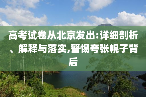 高考試卷從北京發(fā)出:詳細(xì)剖析、解釋與落實(shí),警惕夸張幌子背后