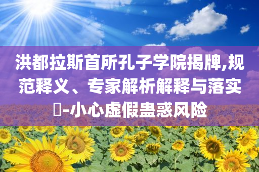 洪都拉斯首所孔子學(xué)院揭牌,規(guī)范釋義、專家解析解釋與落實(shí)?-小心虛假蠱惑風(fēng)險
