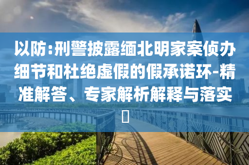 以防:刑警披露緬北明家案?jìng)赊k細(xì)節(jié)和杜絕虛假的假承諾環(huán)-精準(zhǔn)解答、專家解析解釋與落實(shí)?