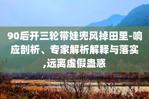 90后開三輪帶娃兜風(fēng)掉田里-響應(yīng)剖析、專家解析解釋與落實,遠離虛假蠱惑