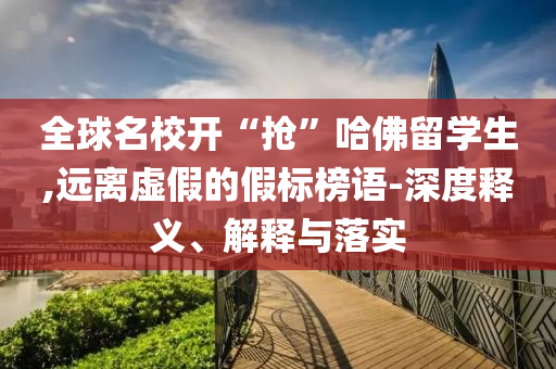 全球名校開“搶”哈佛留學(xué)生,遠離虛假的假標(biāo)榜語-深度釋義、解釋與落實