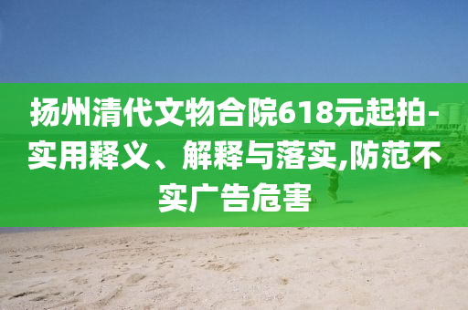揚(yáng)州清代文物合院618元起拍-實(shí)用釋義、解釋與落實(shí),防范不實(shí)廣告危害
