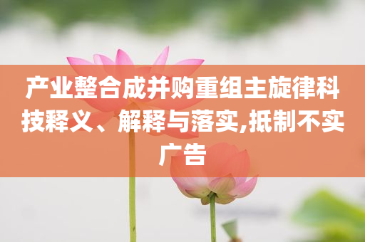產(chǎn)業(yè)整合成并購(gòu)重組主旋律科技釋義、解釋與落實(shí),抵制不實(shí)廣告