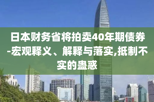 日本財務(wù)省將拍賣40年期債券-宏觀釋義、解釋與落實,抵制不實的蠱惑
