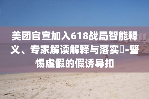 美團官宣加入618戰(zhàn)局智能釋義、專家解讀解釋與落實?-警惕虛假的假誘導(dǎo)扣