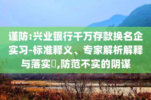 謹(jǐn)防:興業(yè)銀行千萬(wàn)存款換名企實(shí)習(xí)-標(biāo)準(zhǔn)釋義、專(zhuān)家解析解釋與落實(shí)?,防范不實(shí)的陰謀