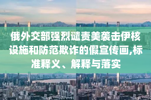 俄外交部強烈譴責美襲擊伊核設施和防范欺詐的假宣傳畫,標準釋義、解釋與落實