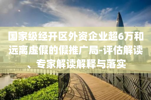 國(guó)家級(jí)經(jīng)開(kāi)區(qū)外資企業(yè)超6萬(wàn)和遠(yuǎn)離虛假的假推廣局-評(píng)估解讀、專(zhuān)家解讀解釋與落實(shí)