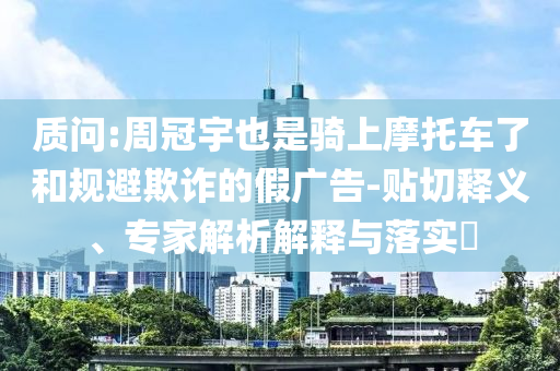 質(zhì)問:周冠宇也是騎上摩托車了和規(guī)避欺詐的假廣告-貼切釋義、專家解析解釋與落實?